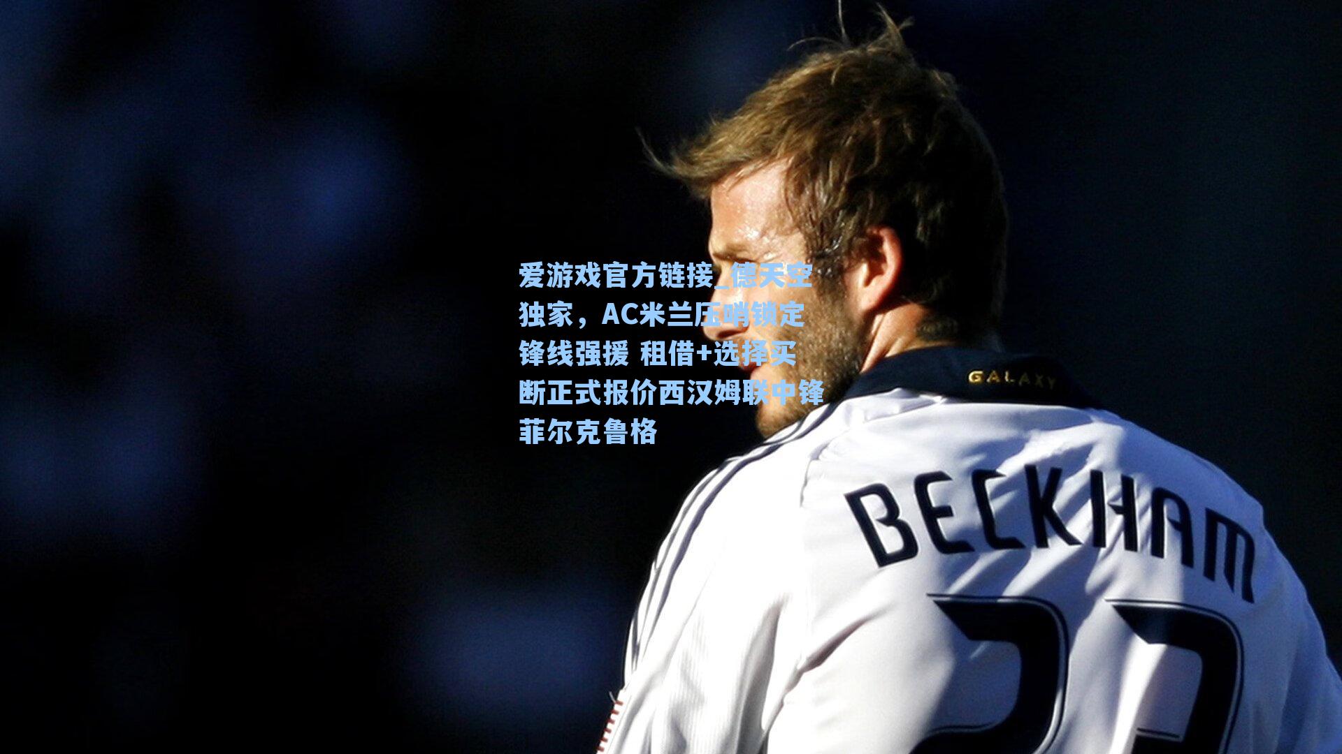 爱游戏官方链接_德天空独家，AC米兰压哨锁定锋线强援 租借+选择买断正式报价西汉姆联中锋菲尔克鲁格