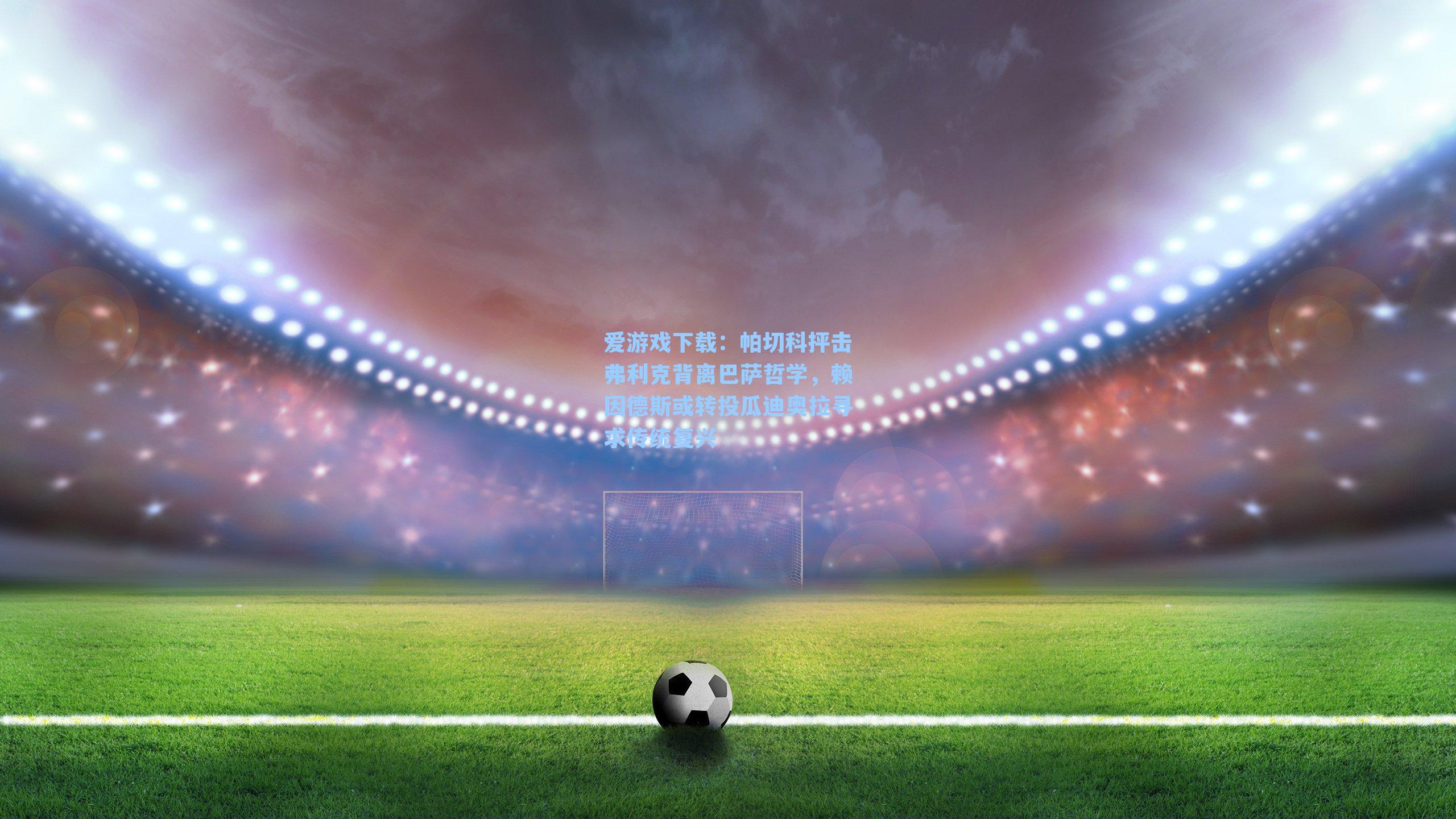 爱游戏下载：帕切科抨击弗利克背离巴萨哲学，赖因德斯或转投瓜迪奥拉寻求传统复兴